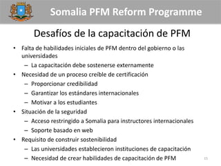 Somalia PFM Reform Programme
Desafíos de la capacitación de PFM
• Falta de habilidades iniciales de PFM dentro del gobierno o las
universidades
– La capacitación debe sostenerse externamente
• Necesidad de un proceso creíble de certificación
– Proporcionar credibilidad
– Garantizar los estándares internacionales
– Motivar a los estudiantes
• Situación de la seguridad
– Acceso restringido a Somalia para instructores internacionales
– Soporte basado en web
• Requisito de construir sostenibilidad
– Las universidades establecieron instituciones de capacitación
– Necesidad de crear habilidades de capacitación de PFM 15
 