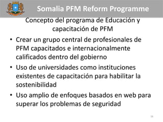 Somalia PFM Reform Programme
Concepto del programa de Educación y
capacitación de PFM
• Crear un grupo central de profesionales de
PFM capacitados e internacionalmente
calificados dentro del gobierno
• Uso de universidades como instituciones
existentes de capacitación para habilitar la
sostenibilidad
• Uso amplio de enfoques basados en web para
superar los problemas de seguridad
16
 
