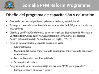 Somalia PFM Reform Programme
Diseño del programa de capacitación y educación
• Grupo de destino: el gobierno existente (federal, estatal, local)
• Entrega a través de las universidades: academias de PFM, capacitación de
instructores
• Diseño y certificación del curso externo: Instituto Licenciado de Finanzas y
Contabilidad Pública (CIPFA), Organización Internacional del Trabajo -
Centro Internacional de Capacitación (en inglés, ITC-ILO)
• Entrega de materiales y soporte basado en web:
– Administración
– Manuales del curso, materiales de enseñanza, materiales de práctica y
evaluaciones
– Foro en línea de consultas y debate
– Seminarios virtuales
• Programa adicional de aprendizaje sin examen “PFM para gerentes”
– Completamente basado en la web 17
 