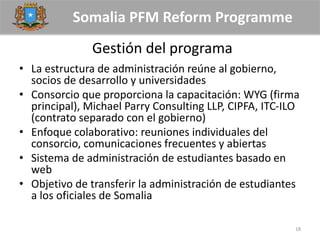Somalia PFM Reform Programme
Gestión del programa
• La estructura de administración reúne al gobierno,
socios de desarrollo y universidades
• Consorcio que proporciona la capacitación: WYG (firma
principal), Michael Parry Consulting LLP, CIPFA, ITC-ILO
(contrato separado con el gobierno)
• Enfoque colaborativo: reuniones individuales del
consorcio, comunicaciones frecuentes y abiertas
• Sistema de administración de estudiantes basado en
web
• Objetivo de transferir la administración de estudiantes
a los oficiales de Somalia
18
 