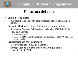 Somalia PFM Reform Programme
Estructura del curso
• Curso introductorio
– Aspectos básicos de PFM para preparar a los estudiantes para
CIPFA
• Curso de PFM: nivel de certificación de la fase actual
– Gestión de Finanzas Públicas Internacionales (IPFM) de CIPFA
– PFM para Somalia
• Módulo adicional
• Áreas de PFM no dentro del programa de estudios de CIPFA relevantes
para Somalia
• Capacitación de contrataciones
– Desarrollada por ITC-ILO para Somalia
– Entrega usando la misma plataforma web que para la
capacitación de PFM
19
 