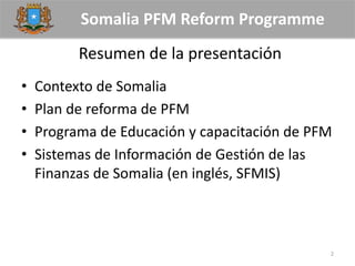 Somalia PFM Reform Programme
Resumen de la presentación
• Contexto de Somalia
• Plan de reforma de PFM
• Programa de Educación y capacitación de PFM
• Sistemas de Información de Gestión de las
Finanzas de Somalia (en inglés, SFMIS)
2
 