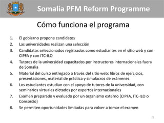 Somalia PFM Reform Programme
Cómo funciona el programa
1. El gobierno propone candidatos
2. Las universidades realizan una selección
3. Candidatos seleccionados registrados como estudiantes en el sitio web y con
CIPFA y con ITC-ILO
4. Tutores de la universidad capacitados por instructores internacionales fuera
de Somalia
5. Material del curso entregado a través del sitio web: libros de ejercicios,
presentaciones, material de práctica y simulacros de exámenes
6. Los estudiantes estudian con el apoyo de tutores de la universidad, con
seminarios virtuales dictados por expertos internacionales
7. Examen preparado y evaluado por un organismo externo (CIPFA, ITC-ILO o
Consorcio)
8. Se permiten oportunidades limitadas para volver a tomar el examen
21
 
