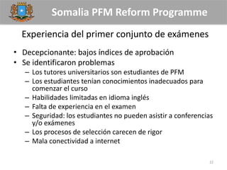 Somalia PFM Reform Programme
Experiencia del primer conjunto de exámenes
• Decepcionante: bajos índices de aprobación
• Se identificaron problemas
– Los tutores universitarios son estudiantes de PFM
– Los estudiantes tenían conocimientos inadecuados para
comenzar el curso
– Habilidades limitadas en idioma inglés
– Falta de experiencia en el examen
– Seguridad: los estudiantes no pueden asistir a conferencias
y/o exámenes
– Los procesos de selección carecen de rigor
– Mala conectividad a internet
22
 