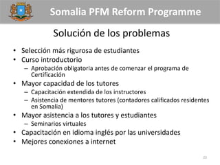 Somalia PFM Reform Programme
Solución de los problemas
• Selección más rigurosa de estudiantes
• Curso introductorio
– Aprobación obligatoria antes de comenzar el programa de
Certificación
• Mayor capacidad de los tutores
– Capacitación extendida de los instructores
– Asistencia de mentores tutores (contadores calificados residentes
en Somalia)
• Mayor asistencia a los tutores y estudiantes
– Seminarios virtuales
• Capacitación en idioma inglés por las universidades
• Mejores conexiones a internet
23
 