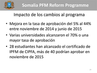 Somalia PFM Reform Programme
Impacto de los cambios al programa
• Mejora en la tasa de aprobación del 5% al 44%
entre noviembre de 2014 y junio de 2015
• Varias universidades alcanzaron el 70% o una
mayor tasa de aprobación
• 28 estudiantes han alcanzado el certificado de
IPFM de CIPFA, más de 40 podrían aprobar en
noviembre de 2015
24
 