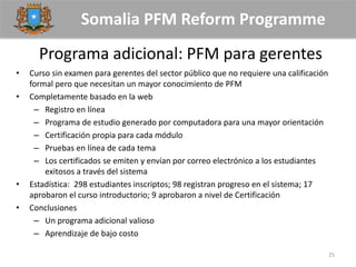 Somalia PFM Reform Programme
Programa adicional: PFM para gerentes
• Curso sin examen para gerentes del sector público que no requiere una calificación
formal pero que necesitan un mayor conocimiento de PFM
• Completamente basado en la web
– Registro en línea
– Programa de estudio generado por computadora para una mayor orientación
– Certificación propia para cada módulo
– Pruebas en línea de cada tema
– Los certificados se emiten y envían por correo electrónico a los estudiantes
exitosos a través del sistema
• Estadística: 298 estudiantes inscriptos; 98 registran progreso en el sistema; 17
aprobaron el curso introductorio; 9 aprobaron a nivel de Certificación
• Conclusiones
– Un programa adicional valioso
– Aprendizaje de bajo costo
25
 