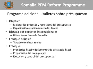 Somalia PFM Reform Programme
Programa adicional - talleres sobre presupuesto
• Objetivo
– Mejorar los procesos y resultados del presupuesto
– Capacitación relacionada con las tareas
• Dictada por expertos internacionales
– Ubicaciones fuera de Somalia
• Enfoque práctico
– Trabajo con datos reales
• Enfoque
– Pronóstico fiscal y documentos de estrategia fiscal
– Preparación del presupuesto
– Ejecución y control del presupuesto
26
 