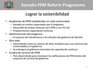Somalia PFM Reform Programme
Lograr la sostenibilidad
• Academias de PFM establecidas en cada universidad
– Basadas en tutores capacitados por el programa
– Desarrollo de enlaces directos con CIPFA y con ITC-ILO
– Proporcionarán capacitación continua
• Administración del programa
– En proceso de transferencia a los oficiales del gobierno de Somalia
• Sitio web
– Desarrollado como un sistema de años múltiples para uso continuo por
universidades y el gobierno
– Se entregará al gobierno como base de capacitación continua
• Cuadro de servicio de PFM
– Plan desarrollado para reconocer las calificaciones de PFM dentro del
esquema de servicio del gobierno
27
 