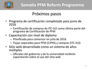 Somalia PFM Reform Programme
Próximos pasos
• Programa de certificación completado para junio de
2016
– Certificación de compras de ITC-ILO como última parte del
programa de Certificación de PFM
• Capacitación con nivel de diploma
– Planificada para comenzar en julio de 2016
– Flujos separados para PFM (CIPFA) y compras (ITC-ILO)
• Sitio web desarrollado como un sistema de años
múltiples
– Oficiales del gobierno y de la universidad recibirán
capacitación sobre el uso del sitio web
28
 