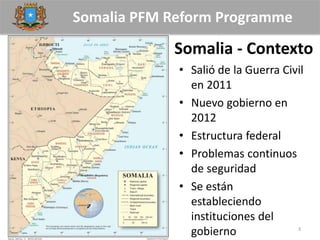 Somalia PFM Reform Programme
Somalia - Contexto
3
• Salió de la Guerra Civil
en 2011
• Nuevo gobierno en
2012
• Estructura federal
• Problemas continuos
de seguridad
• Se están
estableciendo
instituciones del
gobierno
 