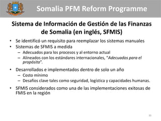 Somalia PFM Reform Programme
Sistema de Información de Gestión de las Finanzas
de Somalia (en inglés, SFMIS)
• Se identificó un requisito para reemplazar los sistemas manuales
• Sistemas de SFMIS a medida
– Adecuados para los procesos y al entorno actual
– Alineados con los estándares internacionales, “Adecuados para el
propósito”.
• Desarrollados e implementados dentro de solo un año
– Costo mínimo
– Desafíos clave tales como seguridad, logística y capacidades humanas.
• SFMIS considerados como una de las implementaciones exitosas de
FMIS en la región
30
 