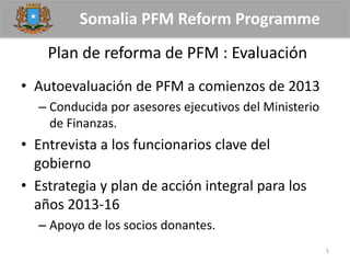 Somalia PFM Reform Programme
Plan de reforma de PFM : Evaluación
• Autoevaluación de PFM a comienzos de 2013
– Conducida por asesores ejecutivos del Ministerio
de Finanzas.
• Entrevista a los funcionarios clave del
gobierno
• Estrategia y plan de acción integral para los
años 2013-16
– Apoyo de los socios donantes.
5
 