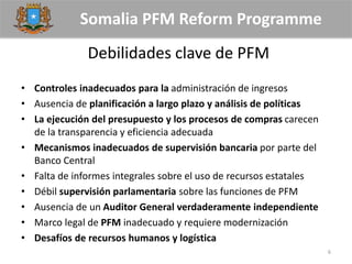 Somalia PFM Reform Programme
Debilidades clave de PFM
• Controles inadecuados para la administración de ingresos
• Ausencia de planificación a largo plazo y análisis de políticas
• La ejecución del presupuesto y los procesos de compras carecen
de la transparencia y eficiencia adecuada
• Mecanismos inadecuados de supervisión bancaria por parte del
Banco Central
• Falta de informes integrales sobre el uso de recursos estatales
• Débil supervisión parlamentaria sobre las funciones de PFM
• Ausencia de un Auditor General verdaderamente independiente
• Marco legal de PFM inadecuado y requiere modernización
• Desafíos de recursos humanos y logística
6
 