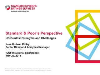 Permission to reprint or distribute any content from this presentation requires the prior written approval of
Standard & Poor’s. Copyright © 2013 by Standard & Poor’s Financial Services LLC. All rights reserved.
US Credits: Strengths and Challenges
Jane Hudson Ridley
Senior Director & Analytical Manager
ICGFM National Conference
May 20, 2014
Standard & Poor’s Perspective
 