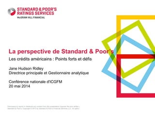 Permission to reprint or distribute any content from this presentation requires the prior written approval of
Standard & Poor’s. Copyright © 2013 by Standard & Poor’s Financial Services LLC. All rights reserved.
Les crédits américains : Points forts et défis
Jane Hudson Ridley
Directrice principale et Gestionnaire analytique
Conférence nationale d'ICGFM
20 mai 2014
La perspective de Standard & Poor’s
 