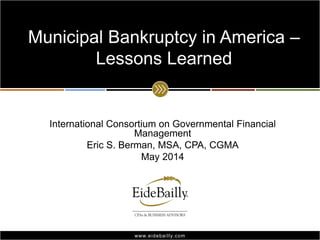 www.eidebailly.comwww.eidebailly.com
International Consortium on Governmental Financial
Management
Eric S. Berman, MSA, CPA, CGMA
May 2014
Municipal Bankruptcy in America –
Lessons Learned
 