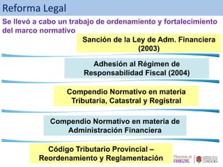 Compendio Normativo en materia de
Administración Financiera
Compendio Normativo en materia
Tributaria, Catastral y Registral
Código Tributario Provincial –
Reordenamiento y Reglamentación
Reforma Legal
Adhesión al Régimen de
Responsabilidad Fiscal (2004)
Sanción de la Ley de Adm. Financiera
(2003)
Se llevó a cabo un trabajo de ordenamiento y fortalecimiento
del marco normativo
 