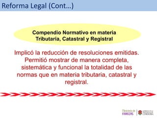 Implicó la reducción de resoluciones emitidas.
Permitió mostrar de manera completa,
sistemática y funcional la totalidad de las
normas que en materia tributaria, catastral y
registral.
Compendio Normativo en materia Tributaria, Catastral y Registral
Compendio Normativo en materia
Tributaria, Catastral y Registral
Reforma Legal (Cont…)
 
