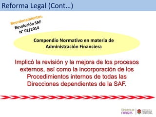 Implicó la revisión y la mejora de los procesos
externos, así como la incorporación de los
Procedimientos internos de todas las
Direcciones dependientes de la SAF.
Compendio Normativo en materia de
Administración Financiera
Reforma Legal (Cont…)
 