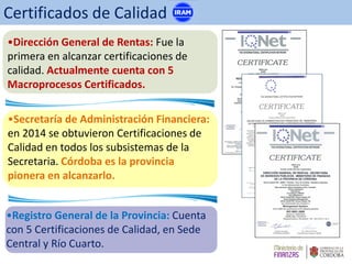 •Dirección General de Rentas: Fue la
primera en alcanzar certificaciones de
calidad. Actualmente cuenta con 5
Macroprocesos Certificados.
•Registro General de la Provincia: Cuenta
con 5 Certificaciones de Calidad, en Sede
Central y Río Cuarto.
•Secretaría de Administración Financiera:
en 2014 se obtuvieron Certificaciones de
Calidad en todos los subsistemas de la
Secretaria. Córdoba es la provincia
pionera en alcanzarlo.
Certificados de Calidad
 