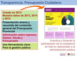 Una Herramienta clave
Para la gestión pública
Información sobre Ingresos,
Gastos, Deuda y
Presupuesto
Presentación amena y
resumida del contenido
general del Presupuesto
Provincial
Creado en 2013
Muestra datos de 2013, 2014
y 2015
Transparencia: Presupuesto Ciudadano
Incentiva y fomenta la
participación de la ciudadanía
en todo lo relacionado a la
administración pública
 
