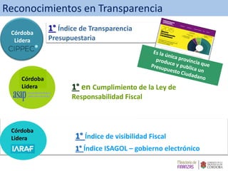 1° Índice de Transparencia
Presupuestaria
Córdoba
Lidera
1° en Cumplimiento de la Ley de
Responsabilidad Fiscal
Córdoba
Lidera
1° Índice de visibilidad Fiscal
1° Índice ISAGOL – gobierno electrónico
Córdoba
Lidera
Reconocimientos en Transparencia
 