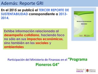 Participación del Ministerio de Finanzas en el “Programa
Pioneros G4”
Además: Reporte GRI
En el 2015 se publicó el TERCER REPORTE DE
SUSTENTABILIDAD correspondiente a 2013-
2014.
Exhibe información relacionada al
desempeño cotidiano, haciendo foco
no sólo en sus impactos económicos,
sino también en los sociales y
ambientales
 
