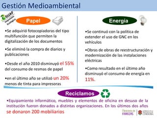 Papel Energía
Reciclamos
•Se adquirió fotocopiadoras del tipo
multifunción que permiten la
digitalización de los documentos
•Se eliminó la compra de diarios y
publicaciones
•Desde el año 2010 disminuyó el 55%
del consumo de resmas de papel
•en el último año se utilizó un 20%
menos de tinta para impresoras
•Se continuó con la política de
extender el uso de GNC en los
vehículos
•Obras de obras de reestructuración y
modernización de las instalaciones
eléctricas
•Como resultado en el último año
disminuyó el consumo de energía en
11%.
•Equipamiento informático, muebles y elementos de oficina en desuso de la
institución fueron donados a distintas organizaciones. En los últimos dos años
se donaron 200 mobiliarios
Gestión Medioambiental
 