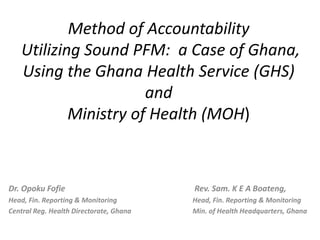 Method of Accountability
Utilizing Sound PFM: a Case of Ghana,
Using the Ghana Health Service (GHS)
and
Ministry of Health (MOH)
Dr. Opoku Fofie Rev. Sam. K E A Boateng,
Head, Fin. Reporting & Monitoring Head, Fin. Reporting & Monitoring
Central Reg. Health Directorate, Ghana Min. of Health Headquarters, Ghana
 