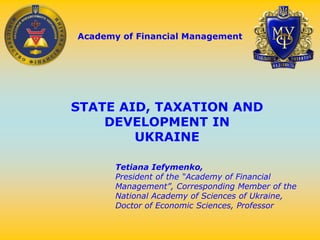 Academy of Financial Management
STATE AID, TAXATION AND
DEVELOPMENT IN
UKRAINE
Tetiana Iefymenko,
President of the “Academy of Financial
Management”, Corresponding Member of the
National Academy of Sciences of Ukraine,
Doctor of Economic Sciences, Professor
 