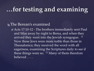 …for testing and examining

   The Berean’s examined
       Acts 17:10-12 - The brothers immediately sent Paul
        and Silas away by night to Berea, and when they
        arrived they went into the Jewish synagogue. 11
        Now these Jews were more noble than those in
        Thessalonica; they received the word with all
        eagerness, examining the Scriptures daily to see if
        these things were so. 12 Many of them therefore
        believed . . . .
 