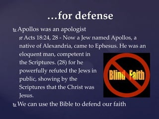 …for defense
   Apollos was an apologist
     Acts 18:24, 28 - Now a Jew named Apollos, a
    native of Alexandria, came to Ephesus. He was an
    eloquent man, competent in
    the Scriptures. (28) for he
    powerfully refuted the Jews in
    public, showing by the
    Scriptures that the Christ was
    Jesus.
   We can use the Bible to defend our faith
 