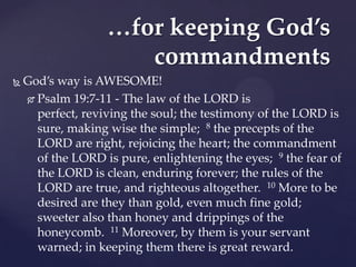 …for keeping God’s
                      commandments
   God’s way is AWESOME!
     Psalm 19:7-11 - The law of the LORD is

      perfect, reviving the soul; the testimony of the LORD is
      sure, making wise the simple; 8 the precepts of the
      LORD are right, rejoicing the heart; the commandment
      of the LORD is pure, enlightening the eyes; 9 the fear of
      the LORD is clean, enduring forever; the rules of the
      LORD are true, and righteous altogether. 10 More to be
      desired are they than gold, even much fine gold;
      sweeter also than honey and drippings of the
      honeycomb. 11 Moreover, by them is your servant
      warned; in keeping them there is great reward.
 