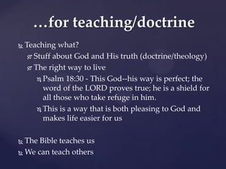 …for teaching/doctrine
   Teaching what?
      Stuff about God and His truth (doctrine/theology)

      The right way to live

         Psalm 18:30 - This God--his way is perfect; the

          word of the LORD proves true; he is a shield for
          all those who take refuge in him.
         This is a way that is both pleasing to God and

          makes life easier for us

 The Bible teaches us
 We can teach others
 