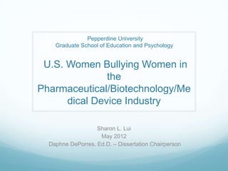 Pepperdine University
    Graduate School of Education and Psychology


 U.S. Women Bullying Women in
               the
Pharmaceutical/Biotechnology/Me
      dical Device Industry

                   Sharon L. Lui
                    May 2012
  Daphne DePorres, Ed.D. – Dissertation Chairperson
 