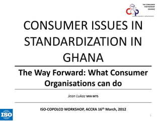 THE CONSUMER
PARTNERSHIP
(GHANA)

consumer education is self-preservation

CONSUMER ISSUES IN
STANDARDIZATION IN
GHANA
The Way Forward: What Consumer
Organisations can do
Jean Lukaz MIH MTS
ISO-COPOLCO WORKSHOP, ACCRA 16th March, 2012
1

 