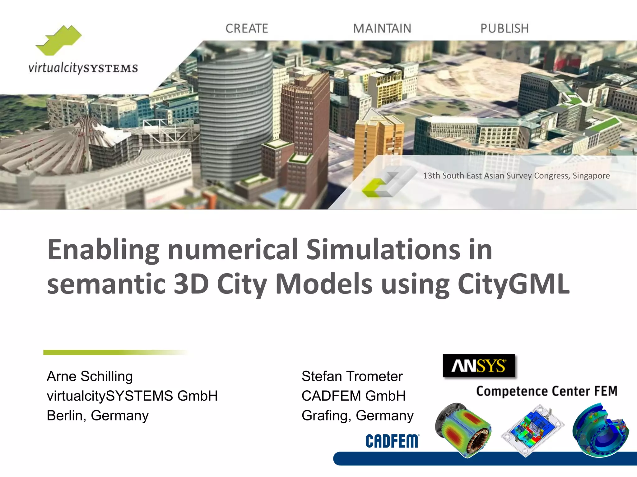 Enabling numerical Simulations in
semantic 3D City Models using CityGML
13th South East Asian Survey Congress, Singapore
Arne Schilling Stefan Trometer
virtualcitySYSTEMS GmbH CADFEM GmbH
Berlin, Germany Grafing, Germany
 
