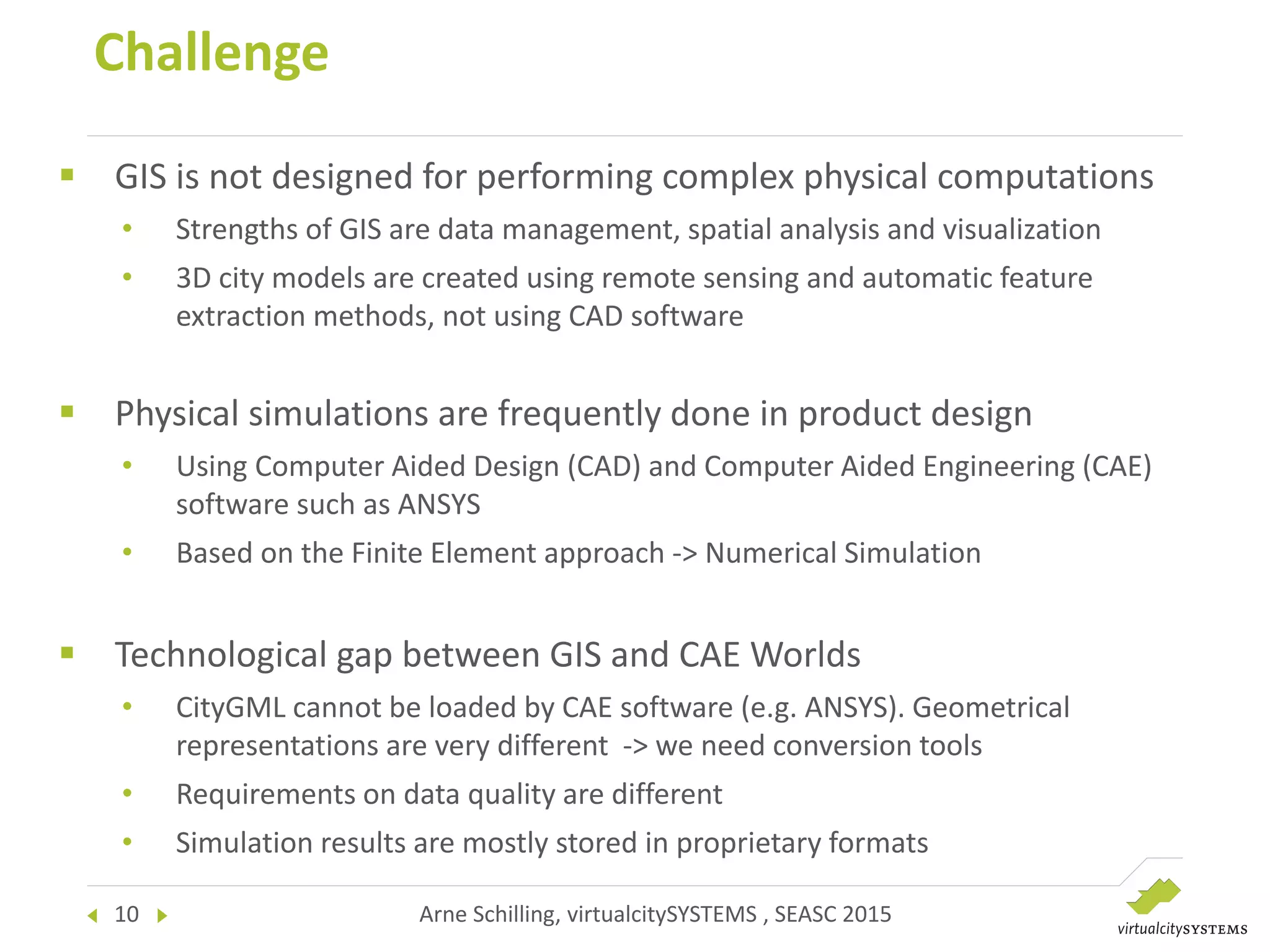 10 Arne Schilling, virtualcitySYSTEMS , SEASC 2015
Challenge
 GIS is not designed for performing complex physical computations
• Strengths of GIS are data management, spatial analysis and visualization
• 3D city models are created using remote sensing and automatic feature
extraction methods, not using CAD software
 Physical simulations are frequently done in product design
• Using Computer Aided Design (CAD) and Computer Aided Engineering (CAE)
software such as ANSYS
• Based on the Finite Element approach -> Numerical Simulation
 Technological gap between GIS and CAE Worlds
• CityGML cannot be loaded by CAE software (e.g. ANSYS). Geometrical
representations are very different -> we need conversion tools
• Requirements on data quality are different
• Simulation results are mostly stored in proprietary formats
 