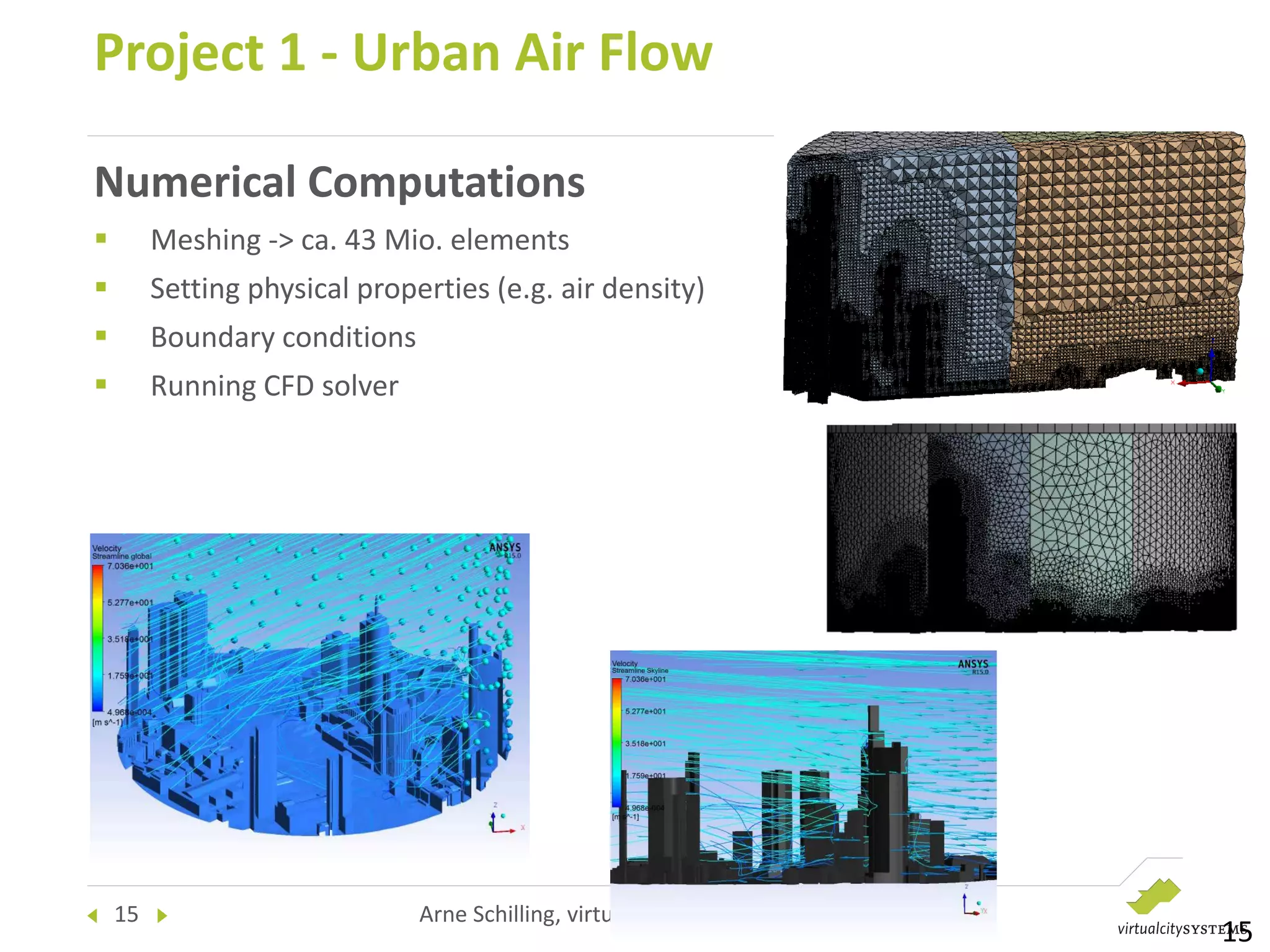 15 Arne Schilling, virtualcitySYSTEMS , SEASC 2015
Numerical Computations
 Meshing -> ca. 43 Mio. elements
 Setting physical properties (e.g. air density)
 Boundary conditions
 Running CFD solver
Project 1 - Urban Air Flow
15
 