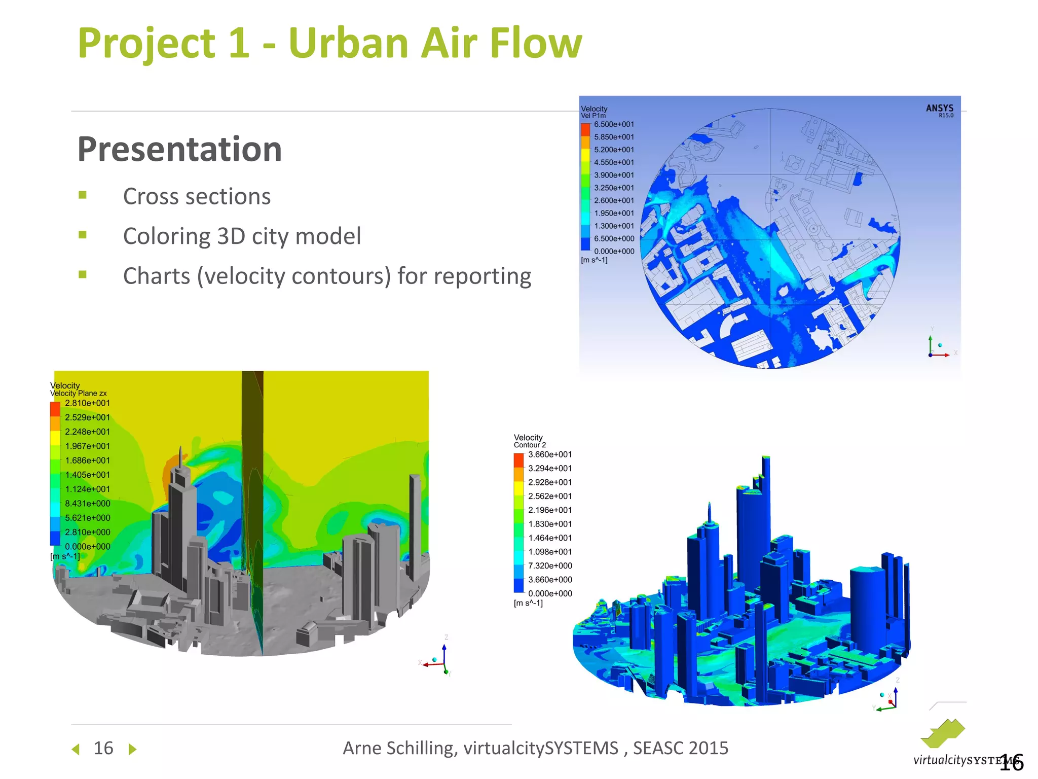 16 Arne Schilling, virtualcitySYSTEMS , SEASC 2015
Presentation
 Cross sections
 Coloring 3D city model
 Charts (velocity contours) for reporting
Project 1 - Urban Air Flow
16
 
