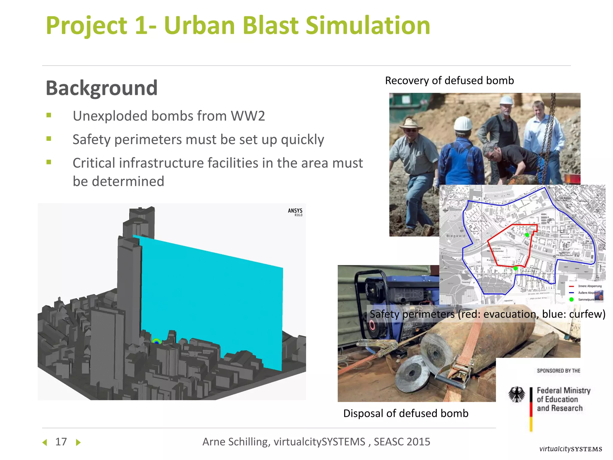 17 Arne Schilling, virtualcitySYSTEMS , SEASC 2015
Background
 Unexploded bombs from WW2
 Safety perimeters must be set up quickly
 Critical infrastructure facilities in the area must
be determined
Project 1- Urban Blast Simulation
Safety perimeters (red: evacuation, blue: curfew)
Recovery of defused bomb
Disposal of defused bomb
 