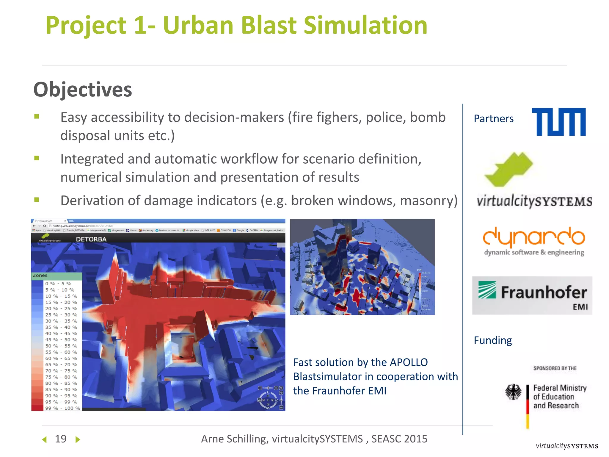 19 Arne Schilling, virtualcitySYSTEMS , SEASC 2015
Project 1- Urban Blast Simulation
Partners
Funding
Fast solution by the APOLLO
Blastsimulator in cooperation with
the Fraunhofer EMI
Objectives
 Easy accessibility to decision-makers (fire fighers, police, bomb
disposal units etc.)
 Integrated and automatic workflow for scenario definition,
numerical simulation and presentation of results
 Derivation of damage indicators (e.g. broken windows, masonry)
 