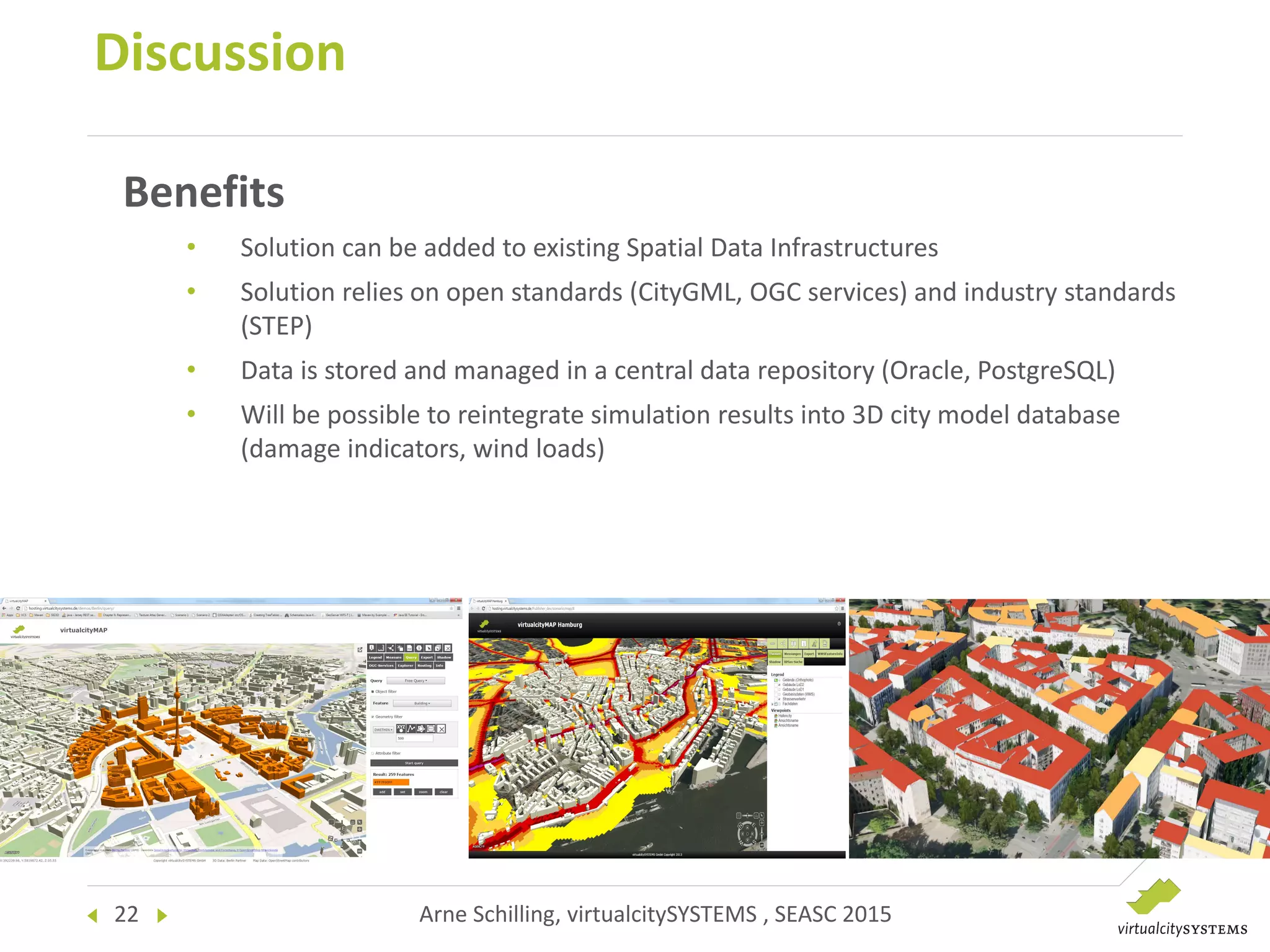 22 Arne Schilling, virtualcitySYSTEMS , SEASC 2015
Discussion
Benefits
• Solution can be added to existing Spatial Data Infrastructures
• Solution relies on open standards (CityGML, OGC services) and industry standards
(STEP)
• Data is stored and managed in a central data repository (Oracle, PostgreSQL)
• Will be possible to reintegrate simulation results into 3D city model database
(damage indicators, wind loads)
 
