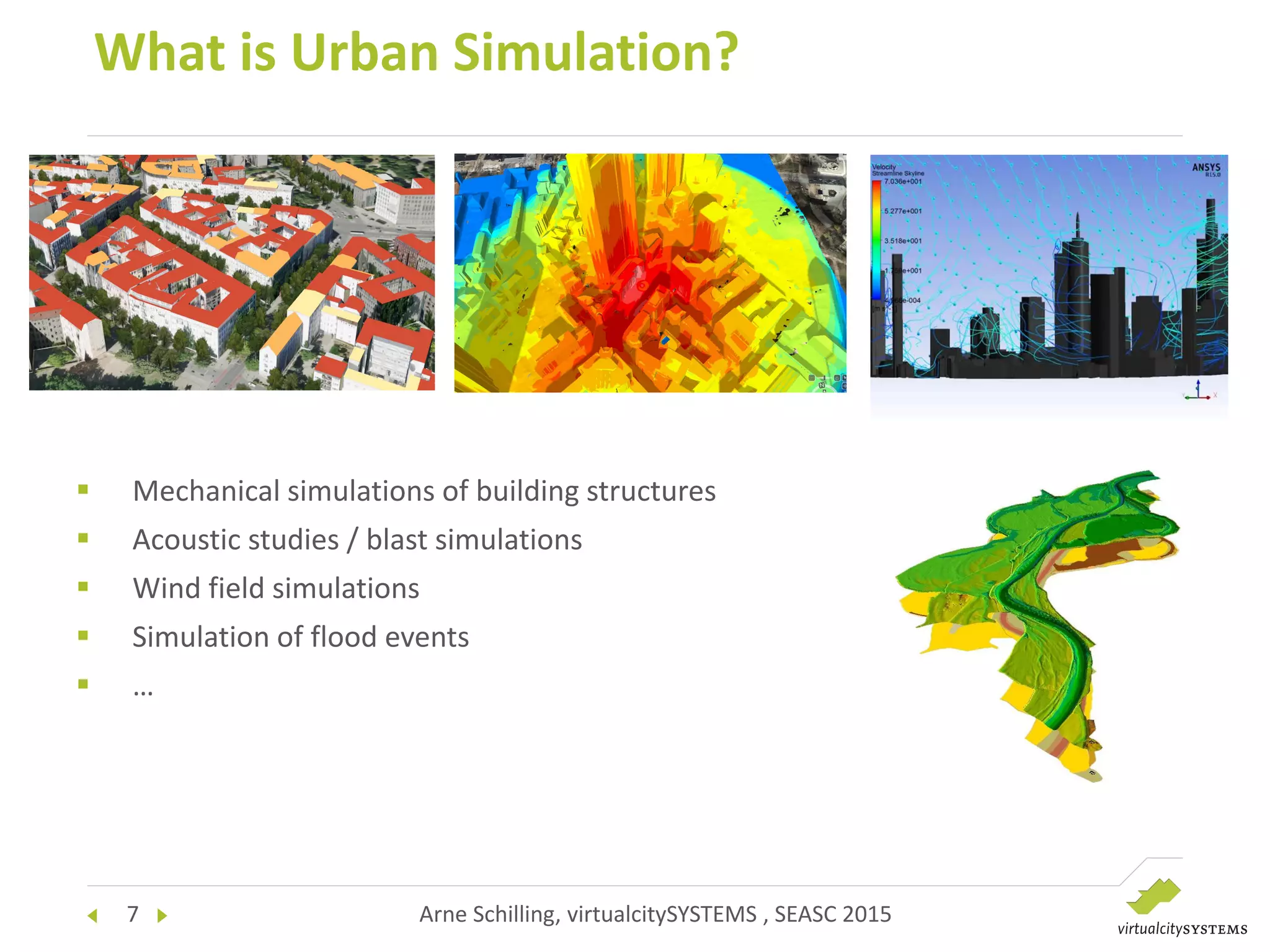 7 Arne Schilling, virtualcitySYSTEMS , SEASC 2015
What is Urban Simulation?
 Mechanical simulations of building structures
 Acoustic studies / blast simulations
 Wind field simulations
 Simulation of flood events
 …
 