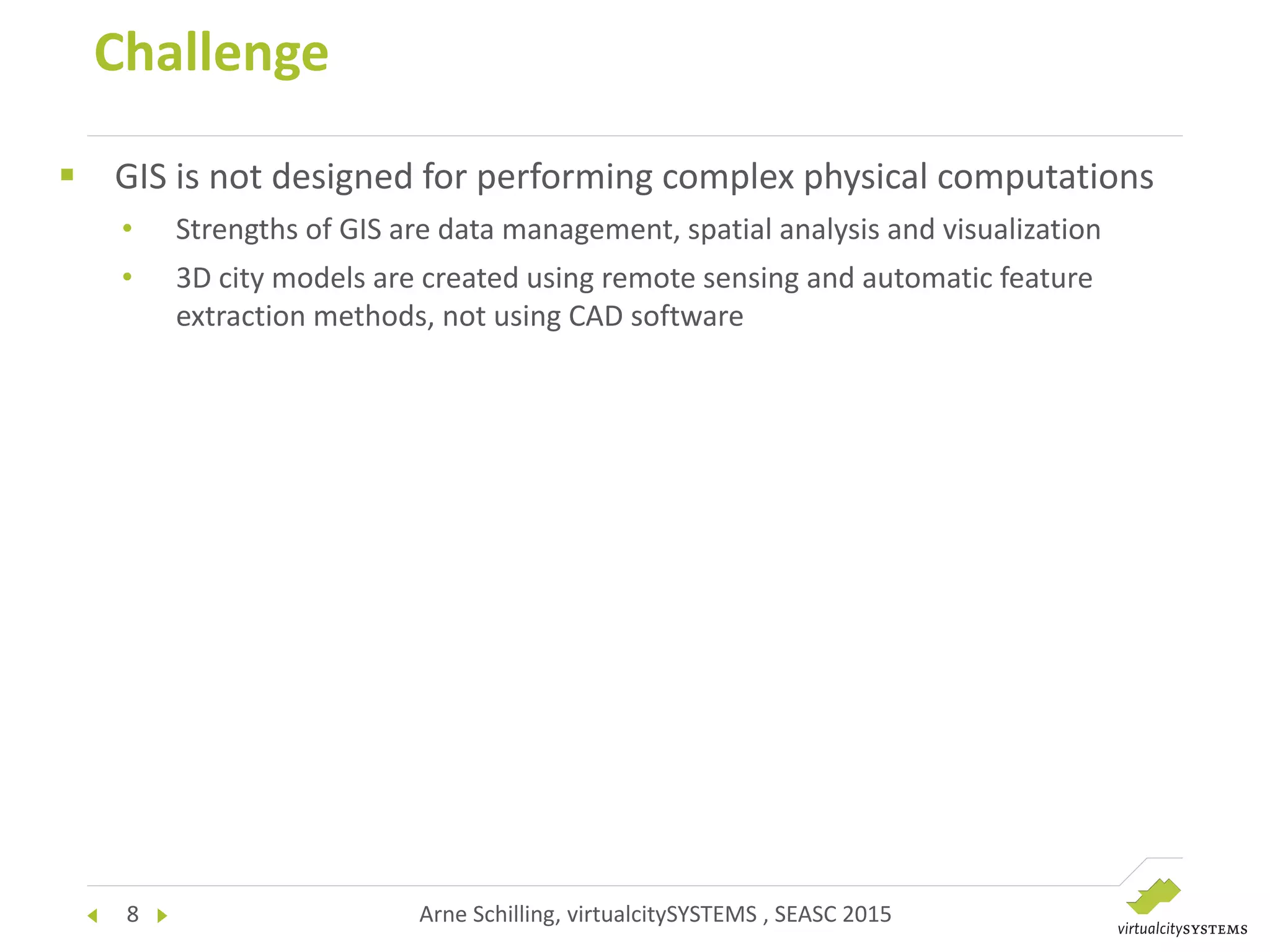 8 Arne Schilling, virtualcitySYSTEMS , SEASC 2015
 GIS is not designed for performing complex physical computations
• Strengths of GIS are data management, spatial analysis and visualization
• 3D city models are created using remote sensing and automatic feature
extraction methods, not using CAD software
Challenge
 