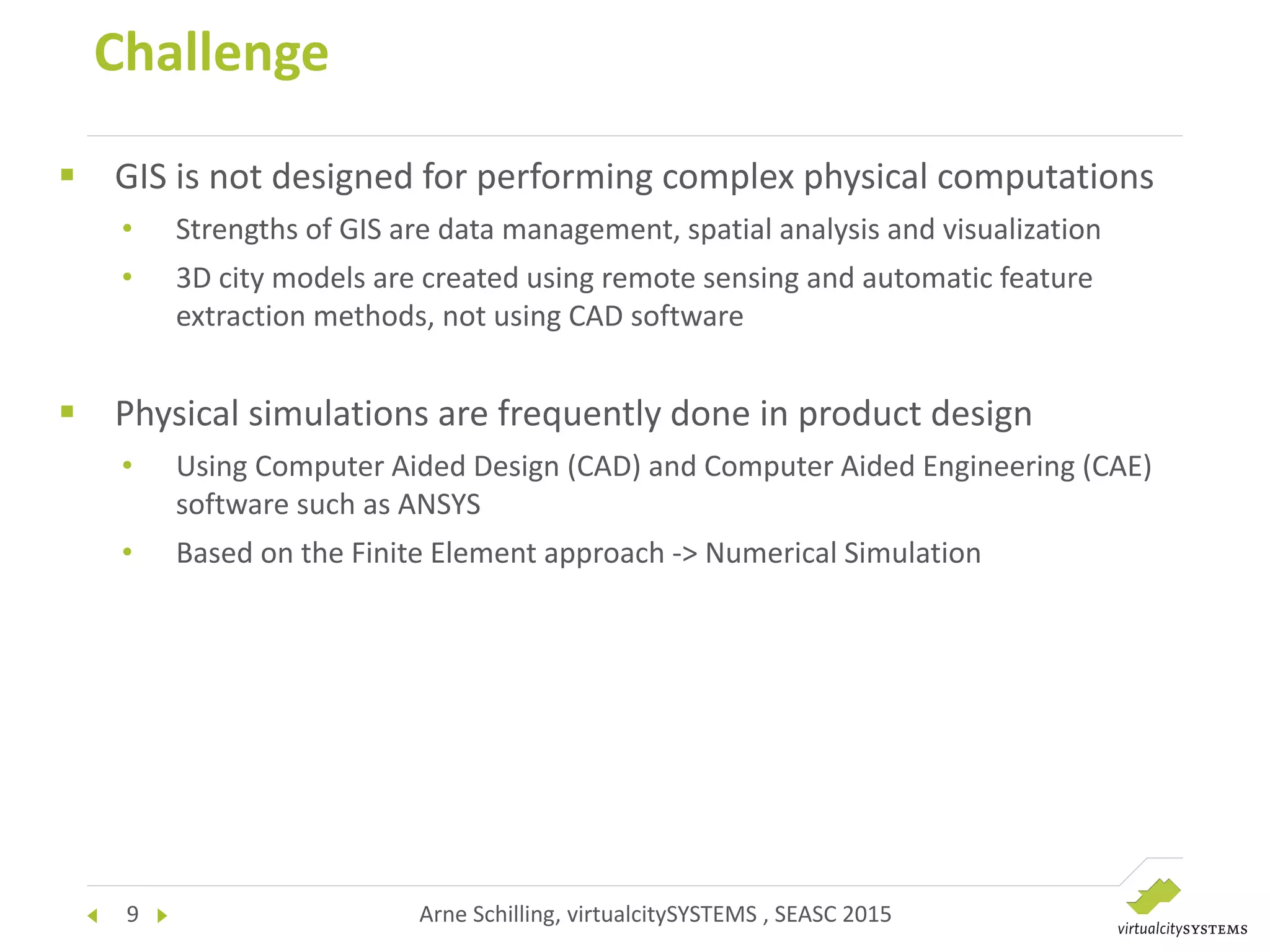 9 Arne Schilling, virtualcitySYSTEMS , SEASC 2015
Challenge
 GIS is not designed for performing complex physical computations
• Strengths of GIS are data management, spatial analysis and visualization
• 3D city models are created using remote sensing and automatic feature
extraction methods, not using CAD software
 Physical simulations are frequently done in product design
• Using Computer Aided Design (CAD) and Computer Aided Engineering (CAE)
software such as ANSYS
• Based on the Finite Element approach -> Numerical Simulation
 