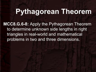 Pythagorean Theorem
MCC8.G.6-8: Apply the Pythagorean Theorem
to determine unknown side lengths in right
triangles in real-world and mathematical
problems in two and three dimensions.
 