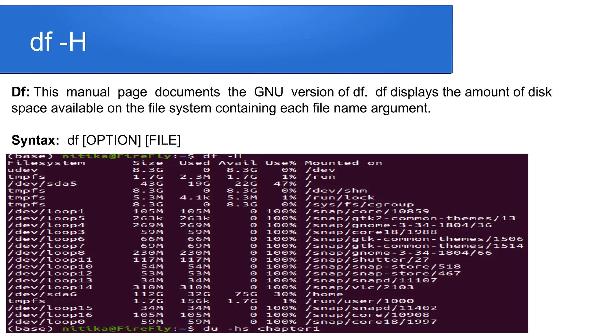 df -H Df: This manual page documents the GNU version of df. df displays the amount of disk space available on the file system containing each file name argument. Syntax: df [OPTION] [FILE] 