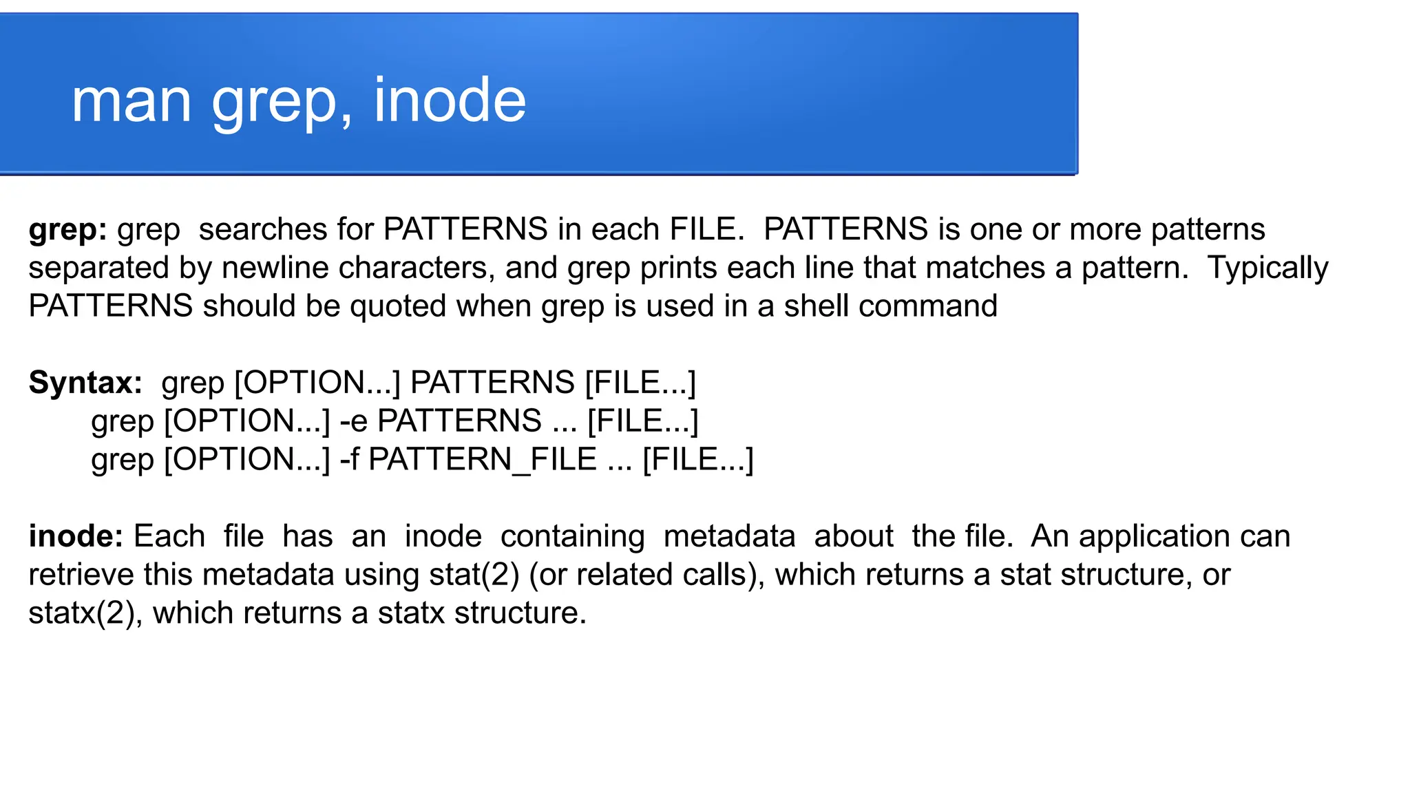 man grep, inode grep: grep searches for PATTERNS in each FILE. PATTERNS is one or more patterns separated by newline characters, and grep prints each line that matches a pattern. Typically PATTERNS should be quoted when grep is used in a shell command Syntax: grep [OPTION...] PATTERNS [FILE...] grep [OPTION...] -e PATTERNS ... [FILE...] grep [OPTION...] -f PATTERN_FILE ... [FILE...] inode: Each file has an inode containing metadata about the file. An application can retrieve this metadata using stat(2) (or related calls), which returns a stat structure, or statx(2), which returns a statx structure. 